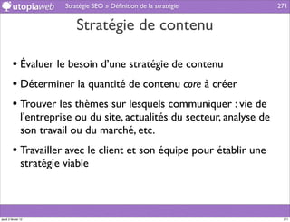 Stratégie SEO » Déﬁnition de la stratégie          271


                              Stratégie de contenu

         • Évaluer le besoin d’une stratégie de contenu
         • Déterminer la quantité de contenu core à créer
         • Trouver les thèmes sur lesquels communiquer : vie de
                l'entreprise ou du site, actualités du secteur, analyse de
                son travail ou du marché, etc.
         • Travailler avec le client et son équipe pour établir une
                stratégie viable



jeudi 2 février 12                                                            271
 