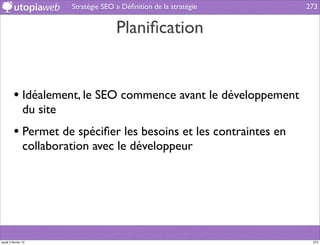 Stratégie SEO » Déﬁnition de la stratégie   273


                                        Planiﬁcation


         • Idéalement, le SEO commence avant le développement
                du site
         • Permet de spéciﬁer les besoins et les contraintes en
                collaboration avec le développeur




jeudi 2 février 12                                                     273
 