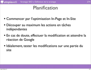 Stratégie SEO » Déﬁnition de la stratégie    274


                                       Planiﬁcation

         • Commencer par l'optimisation In-Page et In-Site
         • Découper au maximum les actions en tâches
                indépendantes
         • En cas de doute, effectuer la modiﬁcation et attendre la
                réaction de Google
         • Idéalement, tester les modiﬁcations sur une partie du
                site




jeudi 2 février 12                                                     274
 