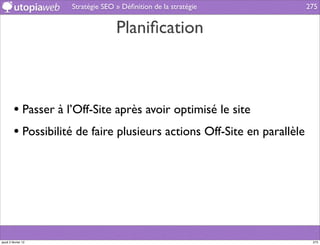 Stratégie SEO » Déﬁnition de la stratégie            275


                                   Planiﬁcation



         • Passer à l’Off-Site après avoir optimisé le site
         • Possibilité de faire plusieurs actions Off-Site en parallèle




jeudi 2 février 12                                                         275
 