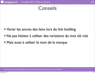 Stratégie SEO » Mise en oeuvre                            278


                                                       Conseils


         • Varier les ancres des liens lors du link building
         • Ne pas hésiter à utiliser des variations du mot clé visé
         • Mais aussi à utiliser le nom de la marque




         http://www.seomoz.org/blog/anchor-text-distribution-avoiding-over-optimization
jeudi 2 février 12                                                                         278
 