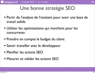 Stratégie SEO » ... en un slide             280


                         Une bonne stratégie SEO
         • Partir de l’analyse de l’existant pour avoir une base de
                travail solide
         • Utiliser les optimisations qui marchent pour les
                concurrents
         • Prendre en compte le budget du client
         • Savoir travailler avec le développeur
         • Planiﬁer les actions SEO
         • Mesurer et valider les actions SEO

jeudi 2 février 12                                                     280
 