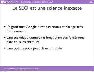 Conclusion » Travailler dans le SEO   283


                     Le SEO est une science inexacte


         • L’algorithme Google n’est pas connu et change très
                fréquemment
         • Une technique donnée ne fonctionne pas forcément
                dans tous les secteurs
         • Une optimisation peut devenir inutile



         http://www.seomoz.org/google-algorithm-change
jeudi 2 février 12                                                    283
 