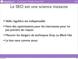 Conclusion » Travailler dans le SEO      284


                     Le SEO est une science inexacte


         • Veille régulière est indispensable
         • Faire des optimisations pour les internautes pour ne
                pas prendre de risques
         • Mesurer les dangers de techniques Grey ou Black Hat
         • Le bon sens comme atout



jeudi 2 février 12                                                 284
 