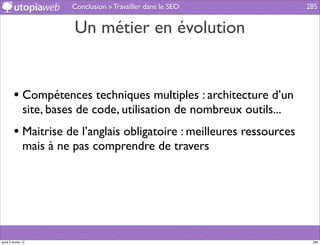 Conclusion » Travailler dans le SEO            285


                          Un métier en évolution


         • Compétences techniques multiples : architecture d’un
                site, bases de code, utilisation de nombreux outils...
         • Maitrise de l’anglais obligatoire : meilleures ressources
                mais à ne pas comprendre de travers




jeudi 2 février 12                                                        285
 