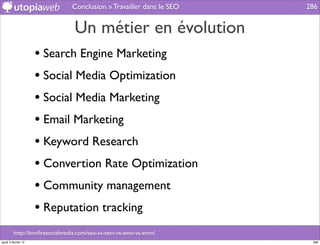 Conclusion » Travailler dans le SEO   286


                                Un métier en évolution
                     • Search Engine Marketing
                     • Social Media Optimization
                     • Social Media Marketing
                     • Email Marketing
                     • Keyword Research
                     • Convertion Rate Optimization
                     • Community management
                     • Reputation tracking
         http://bonﬁresocialmedia.com/seo-vs-sem-vs-smo-vs-smm/
jeudi 2 février 12                                                    286
 