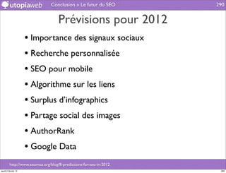 Conclusion » Le futur du SEO        290


                                    Prévisions pour 2012
                     • Importance des signaux sociaux
                     • Recherche personnalisée
                     • SEO pour mobile
                     • Algorithme sur les liens
                     • Surplus d’infographics
                     • Partage social des images
                     • AuthorRank
                     • Google Data
         http://www.seomoz.org/blog/8-predictions-for-seo-in-2012
jeudi 2 février 12                                                   290
 