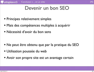 Conclusion » ... en un slide           292


                         Devenir un bon SEO

         • Principes relativement simples
         • Mais des compétences multiples à acquérir
         • Nécessité d’avoir du bon sens

         • Ne peut être obtenu que par la pratique du SEO
         • Utilisation poussée du web
         • Avoir son propre site est un avantage certain

jeudi 2 février 12                                           292
 