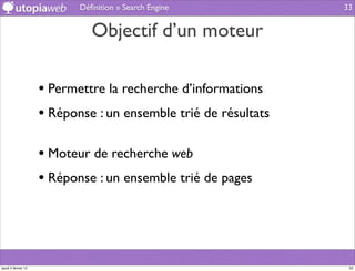 Déﬁnition » Search Engine            33


                               Objectif d’un moteur

                     • Permettre la recherche d’informations
                     • Réponse : un ensemble trié de résultats

                     • Moteur de recherche web
                     • Réponse : un ensemble trié de pages



jeudi 2 février 12                                                33
 