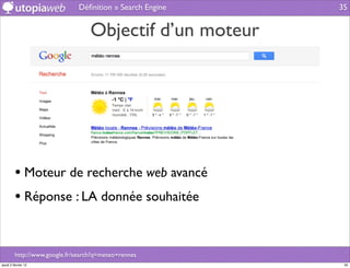 Déﬁnition » Search Engine   35


                                   Objectif d’un moteur




         • Moteur de recherche web avancé
         • Réponse : LA donnée souhaitée


         http://www.google.fr/search?q=meteo+rennes
jeudi 2 février 12                                          35
 