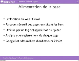Déﬁnition » Search Engine     39


                                 Alimentation de la base

         • Exploration du web : Crawl
         • Parcours récursif des pages en suivant les liens
         • Effectué par un logiciel appelé Bot ou Spider
         • Analyse et enregistrement de chaque page
         • GoogleBot : des milliers d’ordinateurs 24h/24



         http://fr.wikipedia.org/wiki/Robot_d%27indexation
jeudi 2 février 12                                             39
 