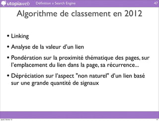 Déﬁnition » Search Engine                    47


                     Algorithme de classement en 2012

         • Linking
         • Analyse de la valeur d’un lien
         • Pondération sur la proximité thématique des pages, sur
                l’emplacement du lien dans la page, sa récurrence...
         • Dépréciation sur l’aspect "non naturel" d’un lien basé
                sur une grande quantité de signaux




jeudi 2 février 12                                                      47
 