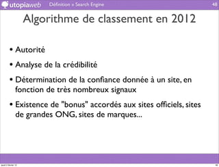 Déﬁnition » Search Engine                   48


                     Algorithme de classement en 2012

         • Autorité
         • Analyse de la crédibilité
         • Détermination de la conﬁance donnée à un site, en
                fonction de très nombreux signaux
         • Existence de "bonus" accordés aux sites ofﬁciels, sites
                de grandes ONG, sites de marques...




jeudi 2 février 12                                                    48
 