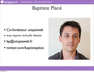 Introduction » Qui sommes-nous ?   5


                                 Baptiste Placé



         • Co-fondateur utopiaweb
         • #seo #gamer #chouffe #belote

         • bp@utopiaweb.fr
         • twitter.com/baptisteplace



jeudi 2 février 12                                       5
 