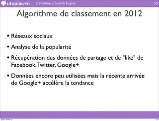 Déﬁnition » Search Engine                50


                     Algorithme de classement en 2012

         • Réseaux sociaux
         • Analyse de la popularité
         • Récupération des données de partage et de "like" de
                Facebook, Twitter, Google+
         • Données encore peu utilisées mais la récente arrivée
                de Google+ accélère la tendance




jeudi 2 février 12                                                 50
 