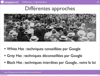 Déﬁnition » Optimisation                52


                                    Différentes approches




         • White Hat : techniques conseillées par Google
         • Grey Hat : techniques déconseillées par Google
         • Black Hat : techniques interdites par Google.. voire la loi

         http://blog.axe-net.fr/seo-black-hat-ou-white-hat/
jeudi 2 février 12                                                        52
 