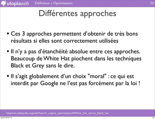 Déﬁnition » Optimisation                                       53


                                  Différentes approches

         • Ces 3 approches permettent d’obtenir de très bons
                résultats si elles sont correctement utilisées
         • Il n’y a pas d’étanchéité absolue entre ces approches.
                Beaucoup de White Hat piochent dans les techniques
                Black et Grey sans le dire.
         • Il s’agit globalement d’un choix "moral" : ce qui est
                interdit par Google ne l’est pas forcément par la loi !



         http://en.wikipedia.org/wiki/Search_engine_optimization#White_hat_versus_black_hat
jeudi 2 février 12                                                                             53
 