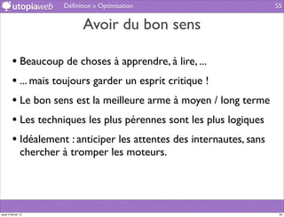 Déﬁnition » Optimisation                      55


                               Avoir du bon sens

         • Beaucoup de choses à apprendre, à lire, ...
         • ... mais toujours garder un esprit critique !
         • Le bon sens est la meilleure arme à moyen / long terme
         • Les techniques les plus pérennes sont les plus logiques
         • Idéalement : anticiper les attentes des internautes, sans
                chercher à tromper les moteurs.




jeudi 2 février 12                                                      55
 