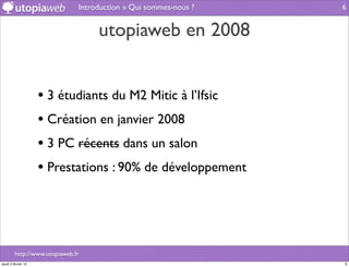 Introduction » Qui sommes-nous ?   6


                                    utopiaweb en 2008


                     • 3 étudiants du M2 Mitic à l’Ifsic
                     • Création en janvier 2008
                     • 3 PC récents dans un salon
                     • Prestations : 90% de développement



         http://www.utopiaweb.fr
jeudi 2 février 12                                                6
 