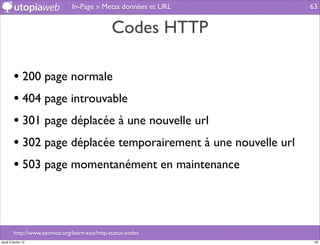 In-Page » Metas données et URL    63


                                               Codes HTTP

         • 200 page normale
         • 404 page introuvable
         • 301 page déplacée à une nouvelle url
         • 302 page déplacée temporairement à une nouvelle url
         • 503 page momentanément en maintenance



         http://www.seomoz.org/learn-seo/http-status-codes
jeudi 2 février 12                                                63
 