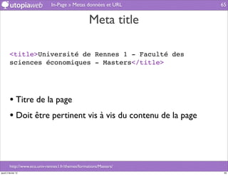 In-Page » Metas données et URL       65


                                                    Meta title

         <title>Université de Rennes 1 - Faculté des
         sciences économiques - Masters</title>




         • Titre de la page
         • Doit être pertinent vis à vis du contenu de la page



         http://www.eco.univ-rennes1.fr/themes/formations/Masters/
jeudi 2 février 12                                                    65
 