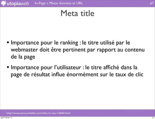In-Page » Metas données et URL          67


                                                     Meta title


         • Importance pour le ranking : le titre utilisé par le
                webmaster doit être pertinent par rapport au contenu
                de la page
         • Importance pour l’utilisateur : le titre afﬁché dans la
                page de résultat inﬂue énormément sur le taux de clic




         http://www.seroundtable.com/title-ctr-seo-13660.html
jeudi 2 février 12                                                       67
 