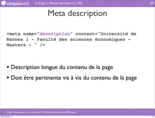In-Page » Metas données et URL       69


                                          Meta description

         <meta name="description" content="Université de
         Rennes 1 - Faculté des sciences économiques -
         Masters - " />




         • Description longue du contenu de la page
         • Doit être pertinente vis à vis du contenu de la page



         http://www.eco.univ-rennes1.fr/themes/formations/Masters/
jeudi 2 février 12                                                    69
 