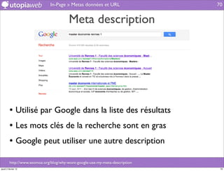 In-Page » Metas données et URL                 70


                                         Meta description




         • Utilisé par Google dans la liste des résultats
         • Les mots clés de la recherche sont en gras
         • Google peut utiliser une autre description

         http://www.seomoz.org/blog/why-wont-google-use-my-meta-description
jeudi 2 février 12                                                             70
 