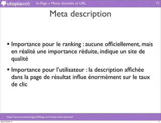 In-Page » Metas données et URL           71


                                         Meta description


         • Importance pour le ranking : aucune ofﬁciellement, mais
                en réalité une importance réduite, indique un site de
                qualité
         • Importance pour l’utilisateur : la description afﬁchée
                dans la page de résultat inﬂue énormément sur le taux
                de clic




         http://www.marketingtechblog.com/meta-descriptions/
jeudi 2 février 12                                                       71
 