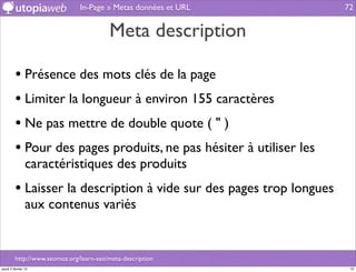 In-Page » Metas données et URL         72


                                         Meta description

         • Présence des mots clés de la page
         • Limiter la longueur à environ 155 caractères
         • Ne pas mettre de double quote ( " )
         • Pour des pages produits, ne pas hésiter à utiliser les
                caractéristiques des produits
         • Laisser la description à vide sur des pages trop longues
                aux contenus variés


         http://www.seomoz.org/learn-seo/meta-description
jeudi 2 février 12                                                     72
 