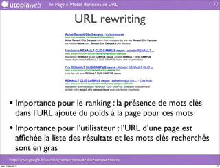 In-Page » Metas données et URL                77


                                             URL rewriting




         • Importance pour le ranking : la présence de mots clés
                dans l’URL ajoute du poids à la page pour ces mots
         • Importance pour l’utilisateur : l’URL d’une page est
                afﬁchée la liste des résultats et les mots clés recherchés
                sont en gras
         http://www.google.fr/search?q=achat+renault+clio+campus+neuve
jeudi 2 février 12                                                            77
 
