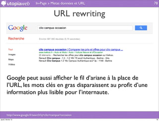 In-Page » Metas données et URL        78


                                             URL rewriting




         Google peut aussi afﬁcher le ﬁl d’ariane à la place de
         l’URL, les mots clés en gras disparaissent au proﬁt d’une
         information plus lisible pour l’internaute.


         http://www.google.fr/search?q=clio+campus+occasion
jeudi 2 février 12                                                    78
 