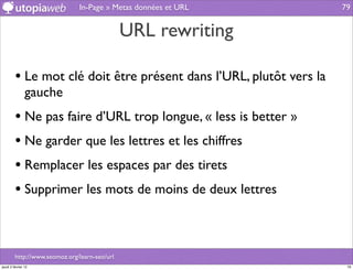 In-Page » Metas données et URL        79


                                               URL rewriting

         • Le mot clé doit être présent dans l’URL, plutôt vers la
                gauche
         • Ne pas faire d’URL trop longue, « less is better »
         • Ne garder que les lettres et les chiffres
         • Remplacer les espaces par des tirets
         • Supprimer les mots de moins de deux lettres


         http://www.seomoz.org/learn-seo/url
jeudi 2 février 12                                                    79
 