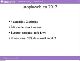 Introduction » Qui sommes-nous ?   8


                                    utopiaweb en 2012


                     • 4 associés / 2 salariés
                     • Édition de sites internet
                     • Bureaux équipés : café & wii
                     • Prestations : 90% de conseil en SEO



         http://www.utopiaweb.fr
jeudi 2 février 12                                                8
 