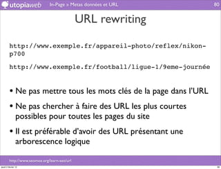 In-Page » Metas données et URL       80


                                               URL rewriting

         http://www.exemple.fr/appareil-photo/reflex/nikon-
         p700

         http://www.exemple.fr/football/ligue-1/9eme-journée


         • Ne pas mettre tous les mots clés de la page dans l’URL
         • Ne pas chercher à faire des URL les plus courtes
                possibles pour toutes les pages du site
         • Il est préférable d’avoir des URL présentant une
                arborescence logique

         http://www.seomoz.org/learn-seo/url
jeudi 2 février 12                                                   80
 