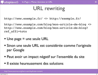 In-Page » Metas données et URL     81


                                              URL rewriting
         http://www.exemple.fr/ <> http://exemple.fr/

         http://www.example.com/blog/mon-article-de-blog <>
         http://www.example.com/blog/mon-article-de-blog?
         ref_affi=toto

         • Une page = une seule URL
         • Sinon une seule URL est considérée comme l’originale
                par Google
         • Peut avoir un impact négatif sur l’ensemble du site
         • Il existe heureusement des solutions
         http://www.seomoz.org/learn-seo/duplicate-content
jeudi 2 février 12                                                 81
 