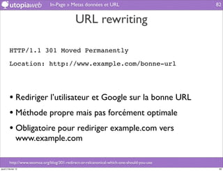 In-Page » Metas données et URL                               82


                                              URL rewriting

         HTTP/1.1 301 Moved Permanently

         Location: http://www.example.com/bonne-url




         • Rediriger l’utilisateur et Google sur la bonne URL
         • Méthode propre mais pas forcément optimale
         • Obligatoire pour rediriger example.com vers
                www.example.com

         http://www.seomoz.org/blog/301-redirect-or-relcanonical-which-one-should-you-use
jeudi 2 février 12                                                                           82
 
