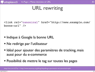 In-Page » Metas données et URL                                        83


                                              URL rewriting

         <link rel="canonical" href="http://www.example.com/
         bonne-url" />



         • Indique à Google la bonne URL
         • Ne redirige par l’utilisateur
         • Idéal pour ajouter des paramètres de tracking, mais
                aussi pour du e-commerce
         • Possibilité de mettre le tag sur toutes les pages
         http://mz.cm/uO7az + http://www.seomoz.org/blog/dispelling-a-persistent-rel-canonical-myth
jeudi 2 février 12                                                                                     83
 