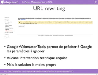 In-Page » Metas données et URL                                        84


                                              URL rewriting




         • Google Webmaster Tools permet de préciser à Google
                les paramètres à ignorer
         • Aucune intervention technique requise
         • Mais la solution la moins propre
         http://searchengineland.com/google-lets-you-tell-them-which-url-parameters-to-ignore-25925
jeudi 2 février 12                                                                                     84
 