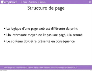 In-Page » Contenu et balises                                                     86


                                         Structure de page


         • La logique d’une page web est différente du print
         • Un internaute moyen ne lit pas une page, il la scanne
         • Le contenu doit être présenté en conséquence




         http://www.useit.com/alertbox/9710a.html + http://www.slideshare.net/lucos/ecrire-pour-le-web-en-2010
jeudi 2 février 12                                                                                                86
 