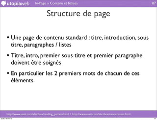 In-Page » Contenu et balises                                                    87


                                         Structure de page

         • Une page de contenu standard : titre, introduction, sous
                titre, paragraphes / listes
         • Titre, intro, premier sous titre et premier paragraphe
                doivent être soignés
         • En particulier les 2 premiers mots de chacun de ces
                éléments




         http://www.useit.com/alertbox/reading_pattern.html + http://www.useit.com/alertbox/nanocontent.html
jeudi 2 février 12                                                                                              87
 