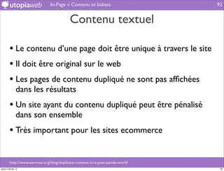 In-Page » Contenu et balises                   92


                                          Contenu textuel

         • Le contenu d’une page doit être unique à travers le site
         • Il doit être original sur le web
         • Les pages de contenu dupliqué ne sont pas afﬁchées
                dans les résultats
         • Un site ayant du contenu dupliqué peut être pénalisé
                dans son ensemble
         • Très important pour les sites ecommerce

         http://www.seomoz.org/blog/duplicate-content-in-a-post-panda-world
jeudi 2 février 12                                                             92
 