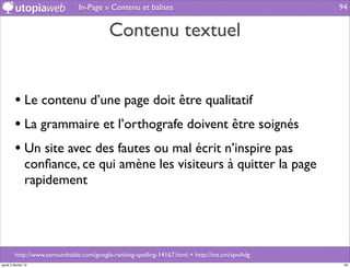 In-Page » Contenu et balises                                     94


                                          Contenu textuel


         • Le contenu d’une page doit être qualitatif
         • La grammaire et l’orthografe doivent être soignés
         • Un site avec des fautes ou mal écrit n’inspire pas
                conﬁance, ce qui amène les visiteurs à quitter la page
                rapidement




         http://www.seroundtable.com/google-ranking-spelling-14167.html + http://mz.cm/spnAdg
jeudi 2 février 12                                                                               94
 