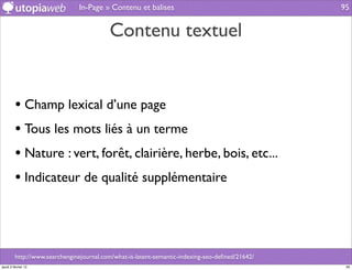 In-Page » Contenu et balises                                      95


                                          Contenu textuel


         • Champ lexical d’une page
         • Tous les mots liés à un terme
         • Nature : vert, forêt, clairière, herbe, bois, etc...
         • Indicateur de qualité supplémentaire



         http://www.searchenginejournal.com/what-is-latent-semantic-indexing-seo-deﬁned/21642/
jeudi 2 février 12                                                                                95
 