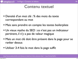 In-Page » Contenu et balises                                        96


                                            Contenu textuel

         • Densité d’un mot clé : % des mots du texte
                correspondant au mot
         • Mais sans prendre en compte les textes boilerplate
         • Un vieux mythe du SEO : ce n’est pas un indicateur
                pertinent, il n’y a pas de valeur magique
         • Mais un mot clé doit être présent dans la page pour se
                ranker dessus
         • Utiliser 3-4 fois le mot dans la page sufﬁt

         http://www.webrankinfo.com/dossiers/redaction/indice-densite-ideal + http://bit.ly/j7q9tU
jeudi 2 février 12                                                                                    96
 
