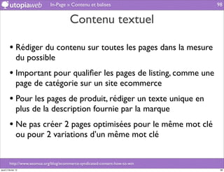 In-Page » Contenu et balises                    98


                                         Contenu textuel

         • Rédiger du contenu sur toutes les pages dans la mesure
                du possible
         • Important pour qualiﬁer les pages de listing, comme une
                page de catégorie sur un site ecommerce
         • Pour les pages de produit, rédiger un texte unique en
                plus de la description fournie par la marque
         • Ne pas créer 2 pages optimisées pour le même mot clé
                ou pour 2 variations d’un même mot clé


         http://www.seomoz.org/blog/ecommerce-syndicated-content-how-to-win
jeudi 2 février 12                                                             98
 