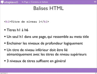 In-Page » Contenu et balises                 99


                                     Balises HTML

         <h1>Titre de niveau 1</h1>


         • Titres h1 à h6
         • Un seul h1 dans une page, qui ressemble au meta title
         • Enchainer les niveaux de profondeur logiquement
         • Un titre de niveau inférieur doit être lié
                sémantiquement avec les titres de niveau supérieurs
         • 3 niveaux de titres sufﬁsent en général

jeudi 2 février 12                                                     99
 