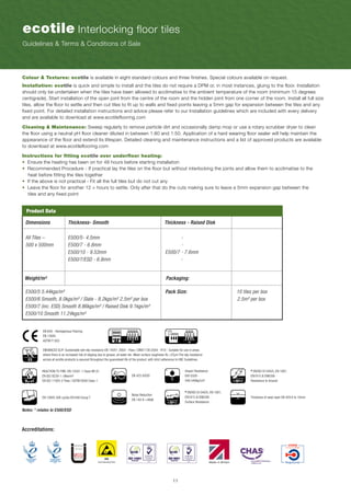 11
ecotile Interlocking floor tiles
Guidelines & Terms & Conditions of Sale
EN 649 - Homogenous Flooring
EN 13845
ASTM F1303
ENHANCED SLIP: Sustainable wet slip resistance EN 14041: 2004 - Pass / DIN51130:2004 - R10 - Suitable for use in areas
where there is an increased risk of slipping due to grease, oil water etc. Mean surface roughness Rz ≥37μm The slip resistance
across all ecotile products is assured throughout the guaranteed life of the product, with strict adherence to HSE Guidelines.
REACTION TO FIRE: EN 13501-1 Class Bfl-S1
EN ISO 9239-1 ≥8kw/m²
EN ISO 11925-2 Pass / ASTM E648 Class 1
EN 13845 50K cycles EN 649 Group T Thickness of wear layer EN 429 6 to 10mm
Noise Reduction
EN 140-8 >46db
* EN/ISO 61340/5, EN 1081,
EN1815 & EN6356 -
Surface Resistance
Notes: * relates to E500/ESD
34 43
EN 423 GOOD
Impact Resistance
EN13329 -
549 549kg/cm²
* EN/ISO 61340/5, EN 1081,
EN1815 & EN6356
Resistance to Ground
Colour & Textures: ecotile is available in eight standard colours and three finishes. Special colours available on request.
Installation: ecotile is quick and simple to install and the tiles do not require a DPM or, in most instances, gluing to the floor. Installation
should only be undertaken when the tiles have been allowed to acclimatise to the ambient temperature of the room (minimum 15 degrees
centigrade). Start installation of the open joint from the centre of the room and the hidden joint from one corner of the room. Install all full size
tiles, allow the floor to settle and then cut tiles to fit up to walls and fixed points leaving a 5mm gap for expansion between the tiles and any
fixed point. For detailed installation instructions and advice please refer to our Installation guidelines which are included with every delivery
and are available to download at www.ecotileflooring.com
Cleaning & Maintenance: Sweep regularly to remove particle dirt and occasionally damp mop or use a rotary scrubber dryer to clean
the floor using a neutral pH floor cleaner diluted in between 1:80 and 1:50. Application of a hard wearing floor sealer will help maintain the
appearance of the floor and extend its lifespan. Detailed cleaning and maintenance instructions and a list of approved products are available
to download at www.ecotileflooring.com
Instructions for fitting ecotile over underfloor heating:
• Ensure the heating has been on for 48 hours before starting installation
• Recommended Procedure - If practical lay the tiles on the floor but without interlocking the joints and allow them to acclimatise to the
heat before fitting the tiles together
• If the above is not practical - Fit all the full tiles but do not cut any
• Leave the floor for another 12 + hours to settle. Only after that do the cuts making sure to leave a 5mm expansion gap between the
tiles and any fixed point
ESD
Earth Bonding Point
Accreditations:
Dimensions	 Thickness- Smooth		 Thickness - Raised Disk
Weight/m²					 Packaging:
E500/5 5.44kgs/m²					 Pack Size: 	 10 tiles per box
E500/6 Smooth, 8.0kgs/m² / Slate - 8.2kgs/m² 2.5m² per box			 	 2.5m² per box
E500/7 (inc. ESD) Smooth 8.86kgs/m² / Raised Disk 9.1kgs/m²						
E500/10 Smooth 11.24kgs/m²
All Tiles – 		 E500/5- 4.5mm			 -			
500 x 500mm	 E500/7 - 6.8mm			 - 		 	
	 	 E500/10 - 9.53mm			 E500/7 - 7.6mm	
		 E500/7/ESD - 6.8mm			 -		
Product Data
 