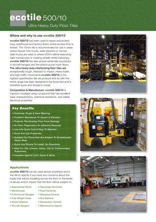 7
Where and why to use ecotile 500/10
ecotile 500/10 has been used to repair and protect
busy warehouse and factory floors where access time is
limited. The 10mm tile is recommended for use in areas
where heavier fork trucks, aisle stackers or narrow
aisle trucks are used or where HGV’s will be executing
tight manoeuvres or rotating wheels whilst stationary.
ecotile 500/10 has also proven extremely successful
in aircraft hangars and fire station pump room floors.
The ultra heavy duty interlocking floor tiles are
exceptionally tough, resistant to impact, heavy loads
and high traffic movements.ecotile 500/10 is the
highest specification tile we produce and as with the
entire range has been designed to be loose laid and is
therefore quick and simple to install.
Composition & Manufacture: ecotile 500/10 is
injection moulded using compound that has excellent
wear characteristics, chemical resistance, and stable
electrical properties.
Key Benefits
• Extremely Tough & Hard Wearing.
• Excellent Resistance To Impact & Vibration
• Protects The Existing Floor From Damage.
• No Floor Preparation Or Adhesive Required
• Low Life Cycle Cost & Easy To Maintain
• Good Anti-slip Properties
• Suitable For Floors that Are Subject To Exceptionally 	
Heavy Wear.
• Quick And Simple To Install, No Downtime.
• Ideal For Old, Uneven, Damp, Oily Or Contaminated
Substrates.
• Insulates Against Cold, Damp & Noise
Applications
ecotile 500/10 can be used almost anywhere and is
the tile to specify if you have any concerns about the
loads that will be travelling across the floor or the levels
of abuse and/or impact that the floor will be subject to.
• Engineering Plants 	 • Passenger Terminals
• Warehouses 		 • Food Factories
• Commercial Garages 	 • Shopping Centres
• Free Weight Areas 	 • Fire Stations
• Power Stations 		 • Distribution Centres
• Aircraft Hangars 	 • Maintenance Depots
Ultra Heavy Duty Floor Tiles
500/10
 