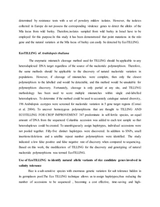 determined by resistance tests with a set of powdery mildew isolates. However, the isolates
collected in Europe do not possess the corresponding virulence genes to detect the alleles of the
Mla locus from wild barley. Therefore,isolates sampled from wild barley in Israel have to be
employed for this purpose.In this study it has been demonstrated that point mutations in the mlo
gene and the natural variation at the Mla locus of barley can easily be detected by EcoTILLING.
EcoTILLING of Arabidopsis thaliana
The enzymatic mismatch cleavage method used for TILLING should be applicable to any
heteroduplexed DNA target regardless of the source of the nucleotide polymorphism. Therefore,
the same methods should be applicable to the discovery of natural nucleotide variation in
populations. However, if cleavage of mismatches were complete, then only the closest
polymorphism to the labelled end would be detectable, and this method would be unsuitable for
polymorphism discovery. Fortunately, cleavage is only partial at any site, and TILLING
methodology has been used to score multiple mismatches within single end-labelled
heteroduplexes. To determine if the method could be used to accurately catalogue natural diversity,
196 Arabidopsis ecotypes were screened for nucleotide variation in 5 gene target regions (Comai
et al. 2004). To uncover homozygous polymorphisms that are thought to TILLING AND
ECOTILLING FOR CROP IMPROVEMENT 347 predominate in self-fertile species, an equal
amount of DNA from the sequenced Columbia accession was added to each test sample so that
heteroduplexes could be created. To unambiguously assign haplotypes, individual accessions were
not pooled together. Fifty-five distinct haplotypes were discovered. In addition to SNPs, small
insertions/deletions and a satellite repeat number polymorphism were identified. The study
indicated a low false positive and false negative rate of discovery when compared to sequencing.
Based on this work, the modification of TILLING for the discovery and genotyping of natural
nucleotide polymorphisms was termed EcoTILLING.
Use of EcoTILLING to identify natural allelic variants of rice candidate genes involved in
salinity tolerance
Rice is a salt-sensitive species with enormous genetic variation for salt tolerance hidden in
its germplasm pool.The Eco TILLING technique allows us to assign haplotypes,thus reducing the
number of accessions to be sequenced , becoming a cost effective, time-saving and high-
 